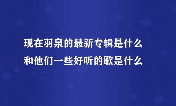 现在羽泉的最新专辑是什么 和他们一些好听的歌是什么