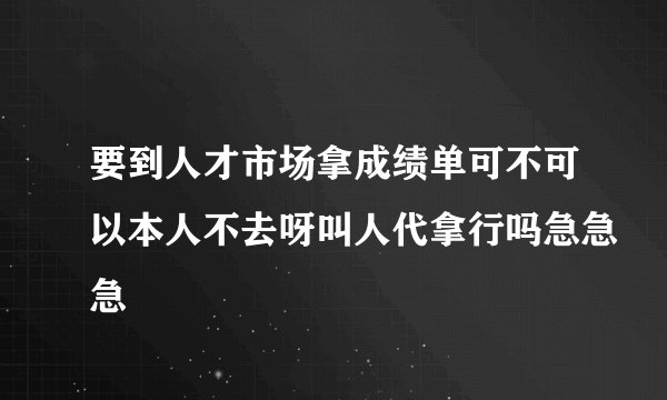 要到人才市场拿成绩单可不可以本人不去呀叫人代拿行吗急急急