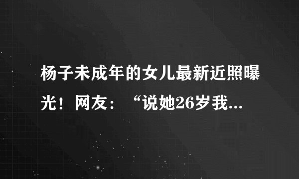 杨子未成年的女儿最新近照曝光！网友：“说她26岁我都信了”