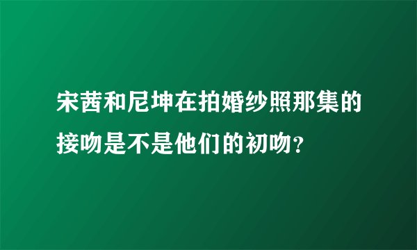 宋茜和尼坤在拍婚纱照那集的接吻是不是他们的初吻？