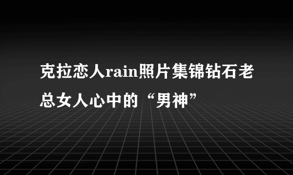 克拉恋人rain照片集锦钻石老总女人心中的“男神”