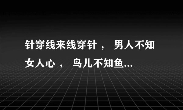 针穿线来线穿针 ， 男人不知女人心 ， 鸟儿不知鱼在水， 鱼儿不知鸟在林。