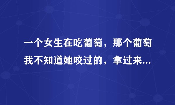 一个女生在吃葡萄，那个葡萄我不知道她咬过的，拿过来就吃，为什么她笑着看着我不告诉我