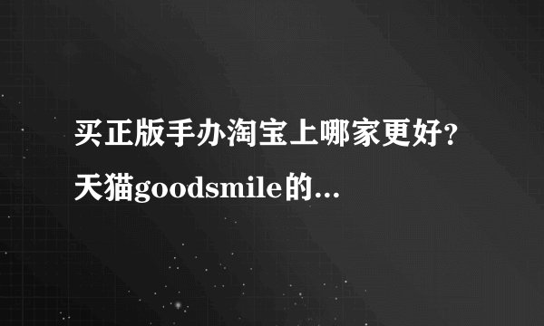 买正版手办淘宝上哪家更好？天猫goodsmile的怎么样？