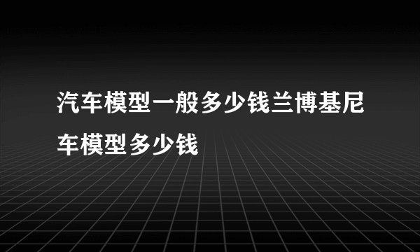 汽车模型一般多少钱兰博基尼车模型多少钱