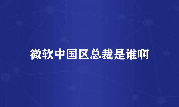 微软中国区总裁是谁啊
