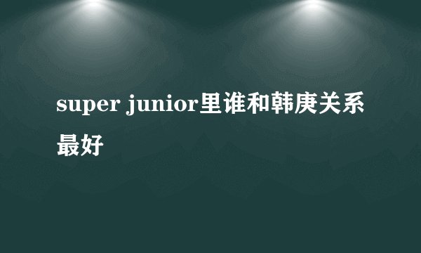 super junior里谁和韩庚关系最好