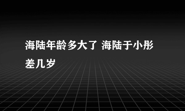 海陆年龄多大了 海陆于小彤差几岁