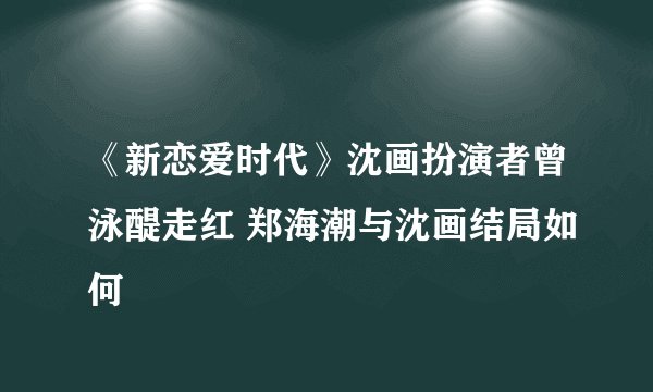 《新恋爱时代》沈画扮演者曾泳醍走红 郑海潮与沈画结局如何