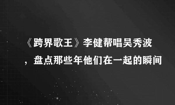 《跨界歌王》李健帮唱吴秀波，盘点那些年他们在一起的瞬间