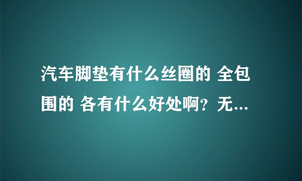 汽车脚垫有什么丝圈的 全包围的 各有什么好处啊？无从选择啊