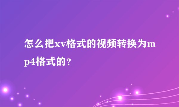 怎么把xv格式的视频转换为mp4格式的？