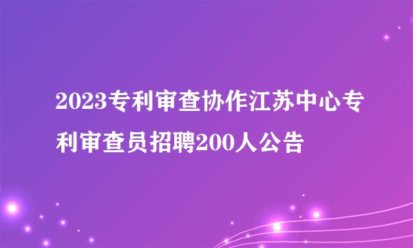 2023专利审查协作江苏中心专利审查员招聘200人公告