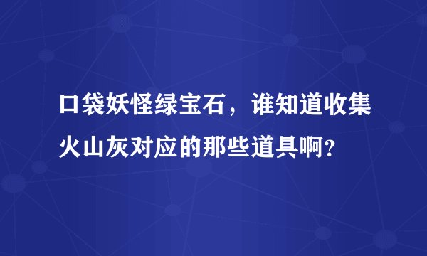 口袋妖怪绿宝石，谁知道收集火山灰对应的那些道具啊？