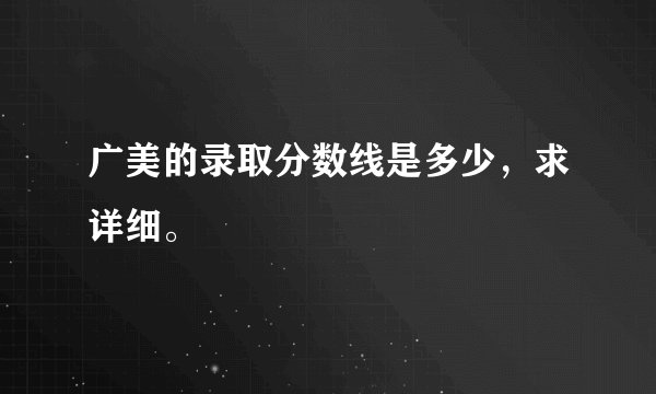 广美的录取分数线是多少，求详细。