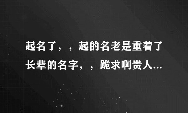 起名了，，起的名老是重着了长辈的名字，，跪求啊贵人，劳烦您了，，我在线等名，，跪谢了。。