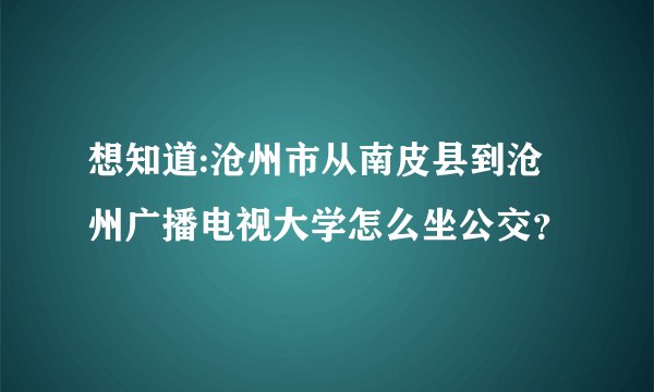 想知道:沧州市从南皮县到沧州广播电视大学怎么坐公交？