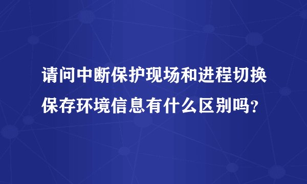 请问中断保护现场和进程切换保存环境信息有什么区别吗？