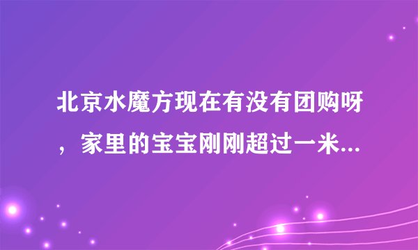 北京水魔方现在有没有团购呀，家里的宝宝刚刚超过一米二所以觉得买全价票很不划算！！！