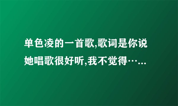 单色凌的一首歌,歌词是你说她唱歌很好听,我不觉得……大神们知道是哪首呢，男女对唱的