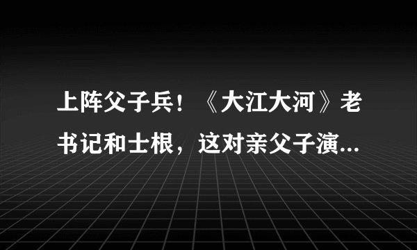 上阵父子兵！《大江大河》老书记和士根，这对亲父子演了多少剧？