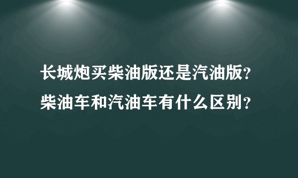 长城炮买柴油版还是汽油版？柴油车和汽油车有什么区别？