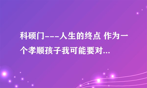 科硕门---人生的终点 作为一个孝顺孩子我可能要对老爸老妈说一声“对不起，孩儿可能不能尽孝了”。
