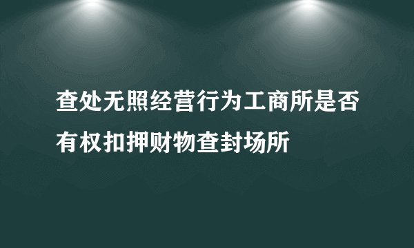 查处无照经营行为工商所是否有权扣押财物查封场所