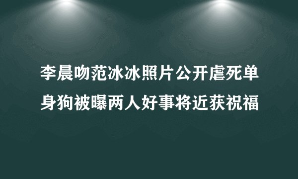 李晨吻范冰冰照片公开虐死单身狗被曝两人好事将近获祝福