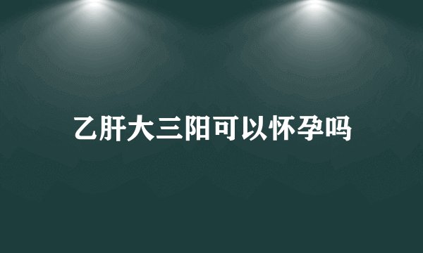 乙肝大三阳可以怀孕吗