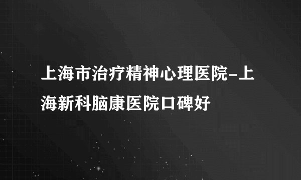 上海市治疗精神心理医院-上海新科脑康医院口碑好