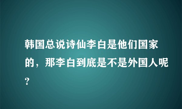 韩国总说诗仙李白是他们国家的，那李白到底是不是外国人呢？