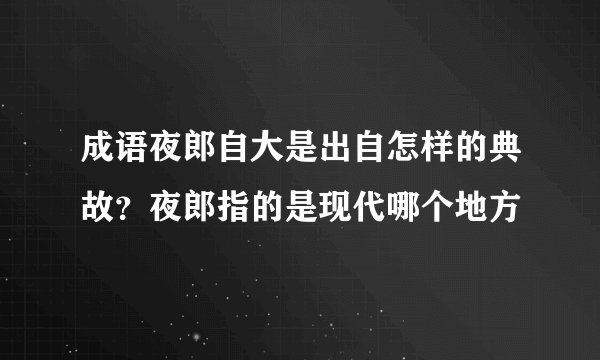 成语夜郎自大是出自怎样的典故？夜郎指的是现代哪个地方