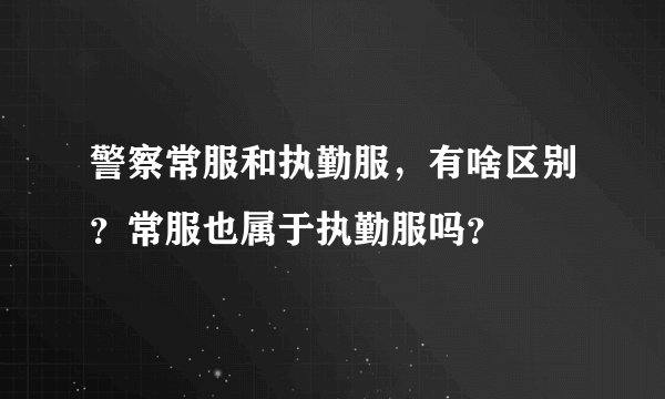 警察常服和执勤服，有啥区别？常服也属于执勤服吗？