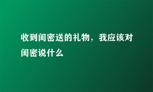 收到闺密送的礼物，我应该对闺密说什么