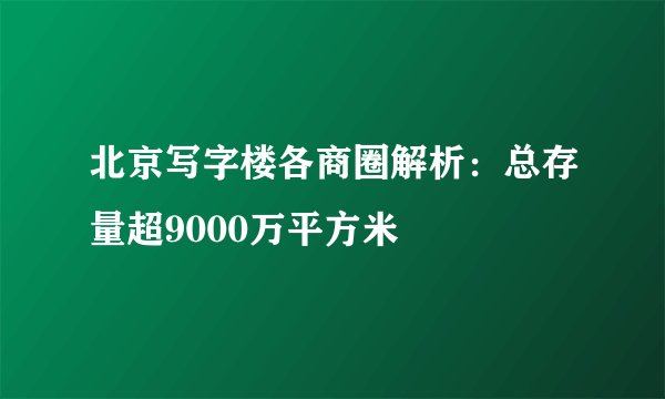 北京写字楼各商圈解析：总存量超9000万平方米