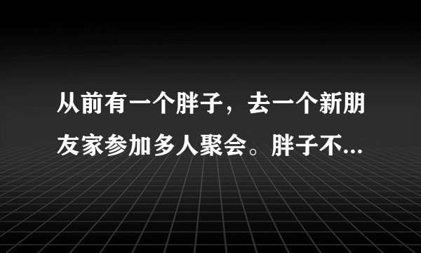 从前有一个胖子，去一个新朋友家参加多人聚会。胖子不爱理人，就一个劲地吃零食。上正餐的时候，胖子也就