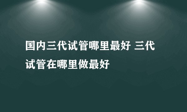 国内三代试管哪里最好 三代试管在哪里做最好