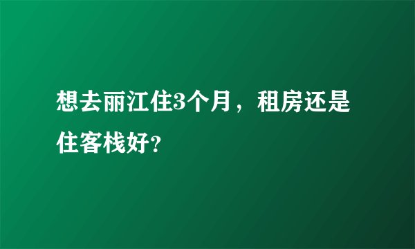 想去丽江住3个月，租房还是住客栈好？