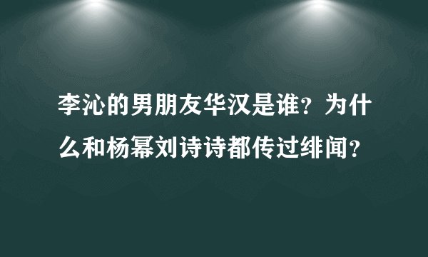 李沁的男朋友华汉是谁？为什么和杨幂刘诗诗都传过绯闻？