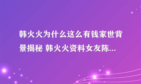 韩火火为什么这么有钱家世背景揭秘 韩火火资料女友陈星如是谁