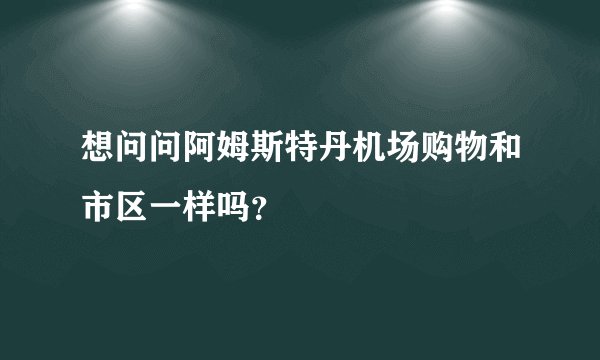 想问问阿姆斯特丹机场购物和市区一样吗？