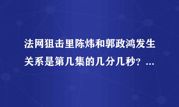 法网狙击里陈炜和郭政鸿发生关系是第几集的几分几秒？望好心人告知~~~~小女子感激不尽~~~~