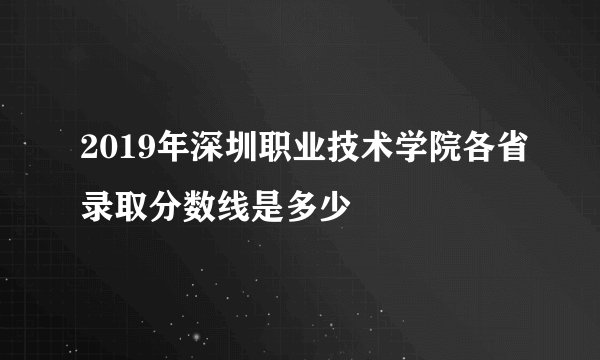 2019年深圳职业技术学院各省录取分数线是多少
