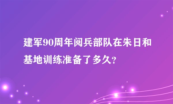 建军90周年阅兵部队在朱日和基地训练准备了多久？