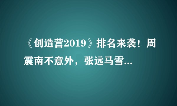 《创造营2019》排名来袭！周震南不意外，张远马雪阳排名惨淡