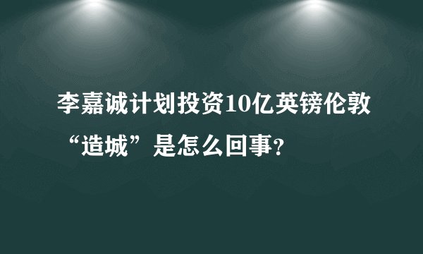 李嘉诚计划投资10亿英镑伦敦“造城”是怎么回事？