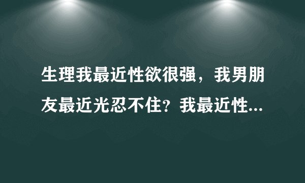 生理我最近性欲很强，我男朋友最近光忍不住？我最近性...