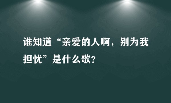 谁知道“亲爱的人啊，别为我担忧”是什么歌？
