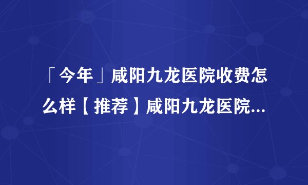 「今年」咸阳九龙医院收费怎么样【推荐】咸阳九龙医院地址在哪